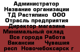 Администратор › Название организации ­ ТД Растяпино, ООО › Отрасль предприятия ­ Директор магазина › Минимальный оклад ­ 1 - Все города Работа » Вакансии   . Чувашия респ.,Новочебоксарск г.